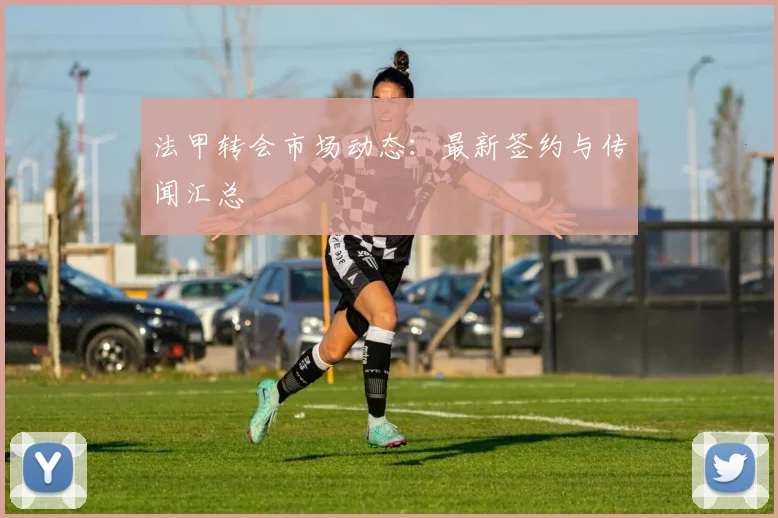 法甲转会市场动态：最新签约与传闻汇总