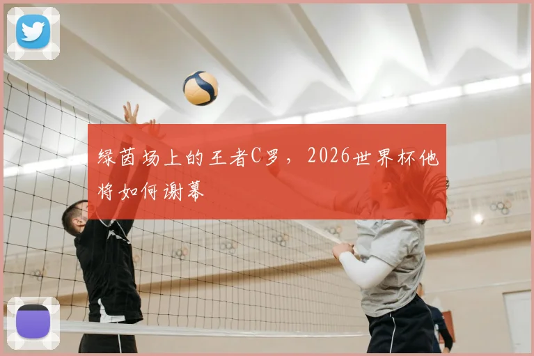 绿茵场上的王者C罗,2026世界杯他将如何谢幕