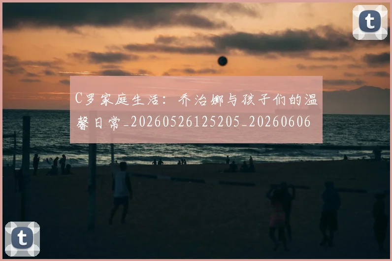 C罗家庭生活:乔治娜与孩子们的温馨日常_20260526125205_20260606165351