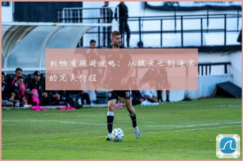 利物浦旅游攻略:从披头士到海滨的完美行程