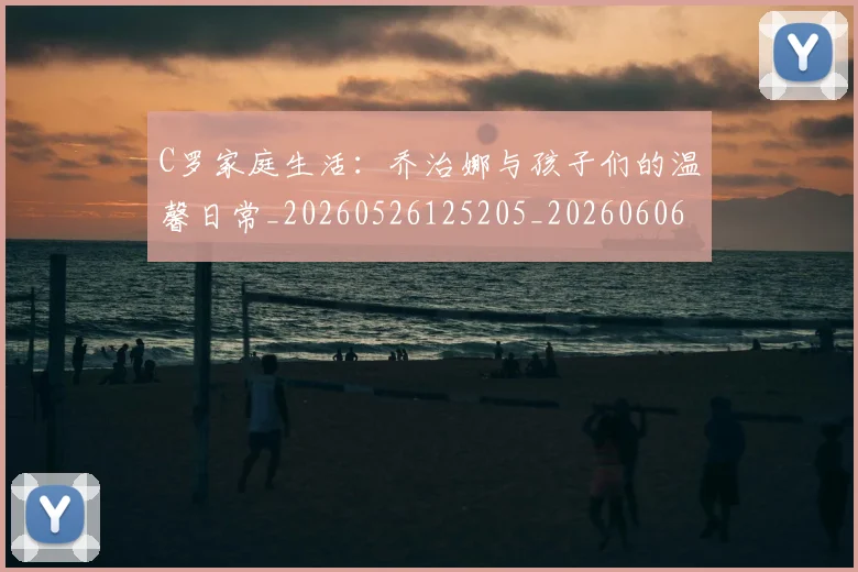 C罗家庭生活：乔治娜与孩子们的温馨日常_20260526125205_20260606165351