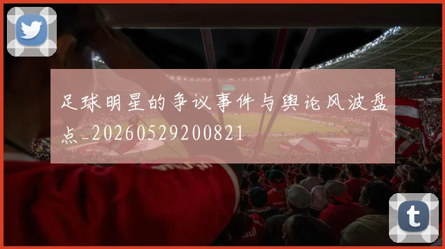 足球明星的争议事件与舆论风波盘点_20260529200821
