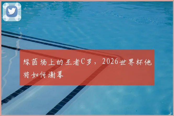 绿茵场上的王者C罗,2026世界杯他将如何谢幕