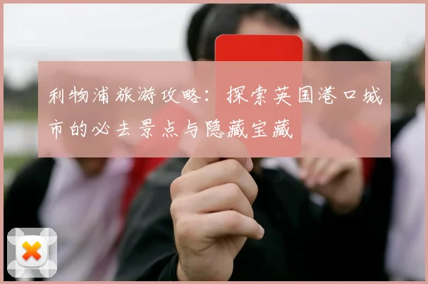 利物浦旅游攻略:探索英国港口城市的必去景点与隐藏宝藏